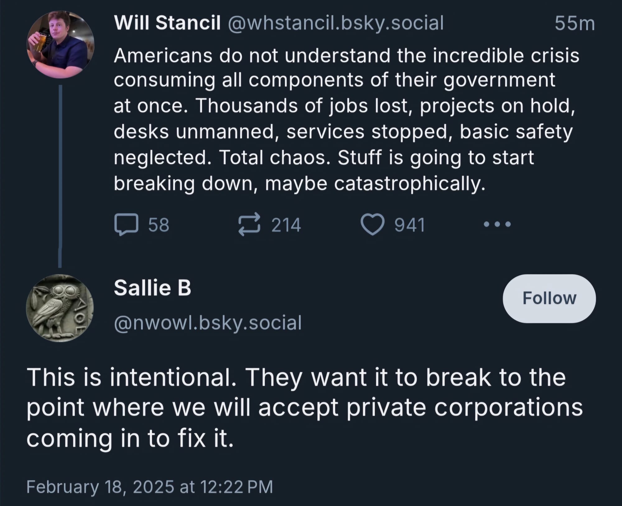 On February 18, 2025, Will Stancil skeeted on Bluesky: "Americans do not understand the incredible crisis consuming all components of their government at once. Thousands of jobs lost, projects on hold, desks unmanned, services stopped, basic safety neglected. Total chaos. Stuff is going to start breaking down, maybe catastrophically." Sallie B responded: "This is intentional. They want to break it to the point where we will accept private corporations coming in to fix it."
